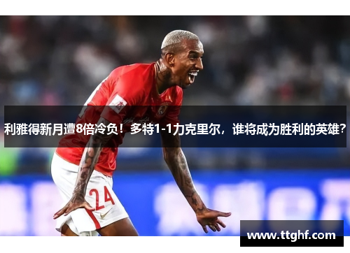 利雅得新月遭8倍冷负！多特1-1力克里尔，谁将成为胜利的英雄？